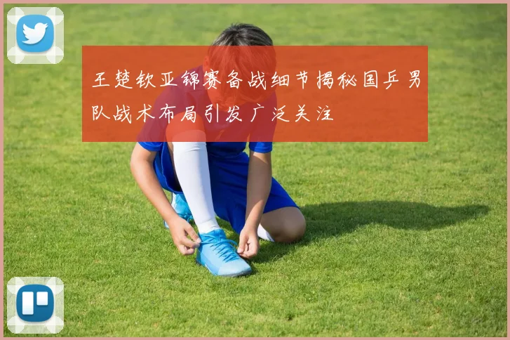 王楚钦亚锦赛备战细节揭秘国乒男队战术布局引发广泛关注