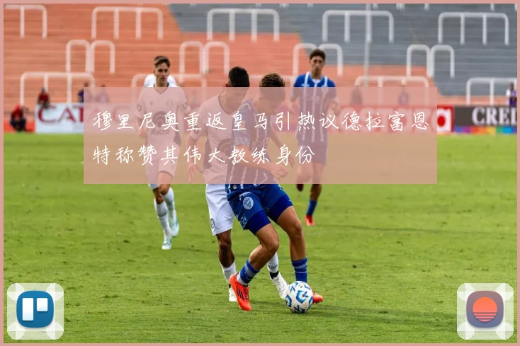 穆里尼奥重返皇马引热议德拉富恩特称赞其伟大教练身份