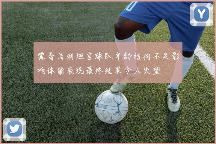 蒙哥马利坦言球队年龄结构不足影响体能表现最终结果令人失望