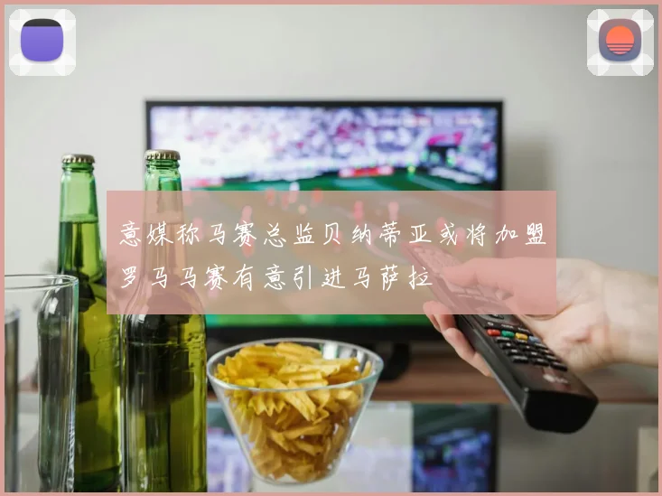 意媒称马赛总监贝纳蒂亚或将加盟罗马马赛有意引进马萨拉