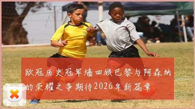 欧冠历史冠军墙回顾巴黎与阿森纳的荣耀之争期待2026年新篇章