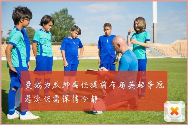 曼城为瓜帅离任提前布局英超争冠悬念仍需保持冷静
