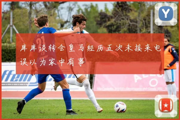 库库谈转会皇马经历五次未接来电误以为家中有事