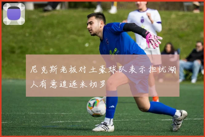 尼克斯老板对土豪球队表示担忧湖人有意追逐米切罗