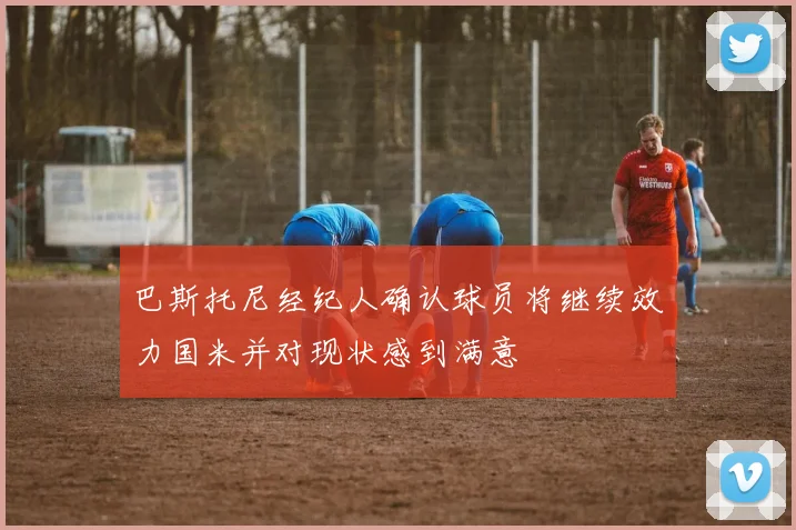 巴斯托尼经纪人确认球员将继续效力国米并对现状感到满意