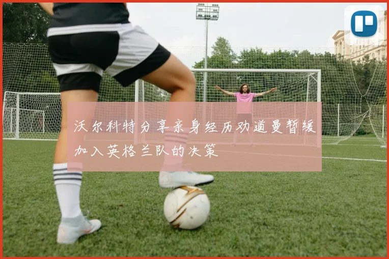 沃尔科特分享亲身经历劝道曼暂缓加入英格兰队的决策