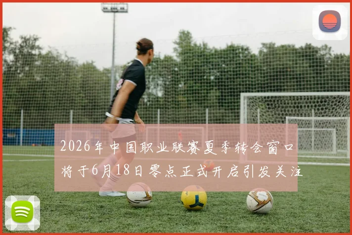 2026年中国职业联赛夏季转会窗口将于6月18日零点正式开启引发关注