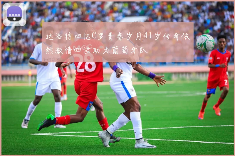 达洛特回忆C罗青春岁月41岁传奇依然激情四溢助力葡萄牙队