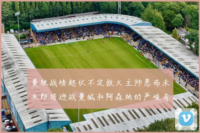 曼联战绩起伏不定救火主帅悬而未决即将迎战曼城和阿森纳的严峻考验