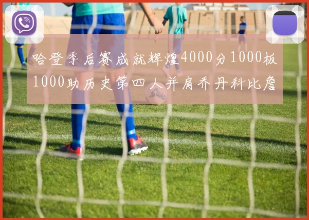 哈登季后赛成就辉煌4000分1000板1000助历史第四人并肩乔丹科比詹姆斯