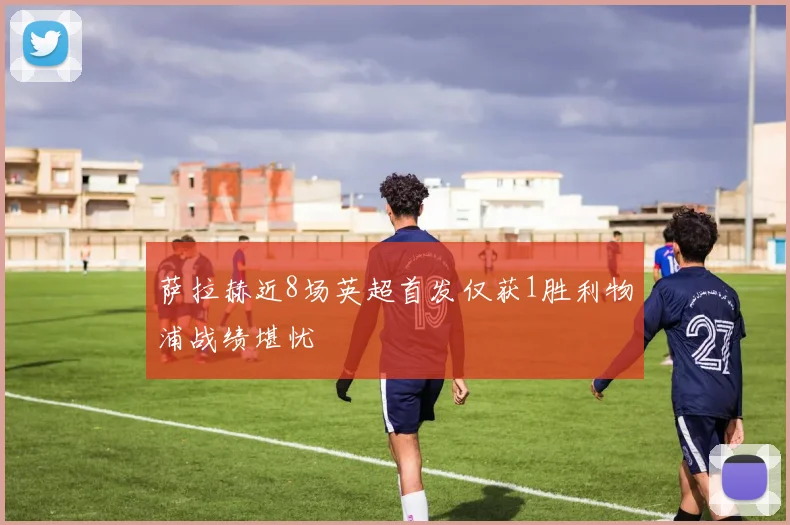 萨拉赫近8场英超首发仅获1胜利物浦战绩堪忧