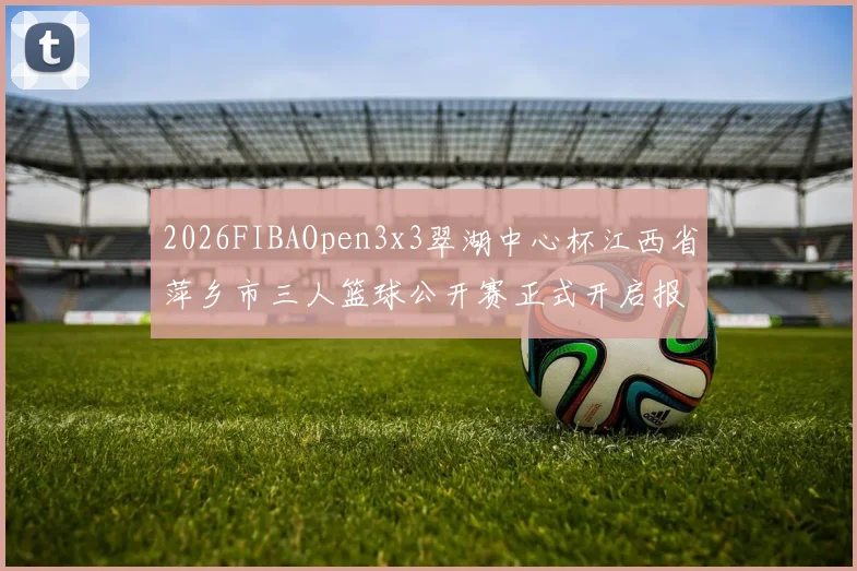 2026FIBAOpen3x3翠湖中心杯江西省萍乡市三人篮球公开赛正式开启报名通道