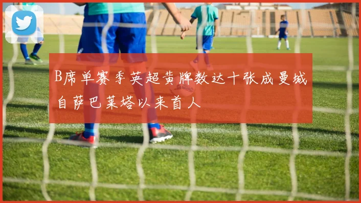 B席单赛季英超黄牌数达十张成曼城自萨巴莱塔以来首人