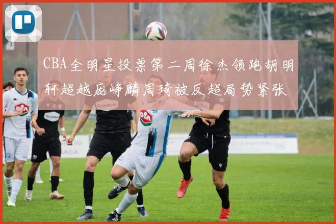CBA全明星投票第二周徐杰领跑胡明轩超越庞峥麟周琦被反超局势紧张