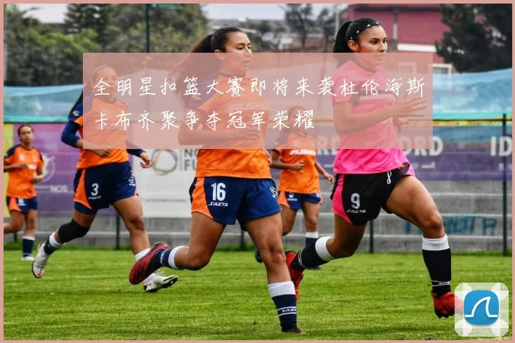 全明星扣篮大赛即将来袭杜伦海斯卡布齐聚争夺冠军荣耀