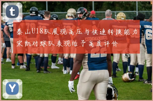 泰山U18队展现高压与快速转换能力宋凯对球队表现给予高度评价
