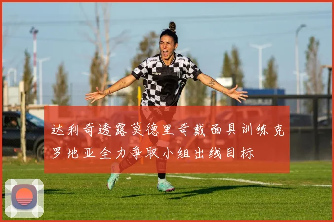达利奇透露莫德里奇戴面具训练克罗地亚全力争取小组出线目标